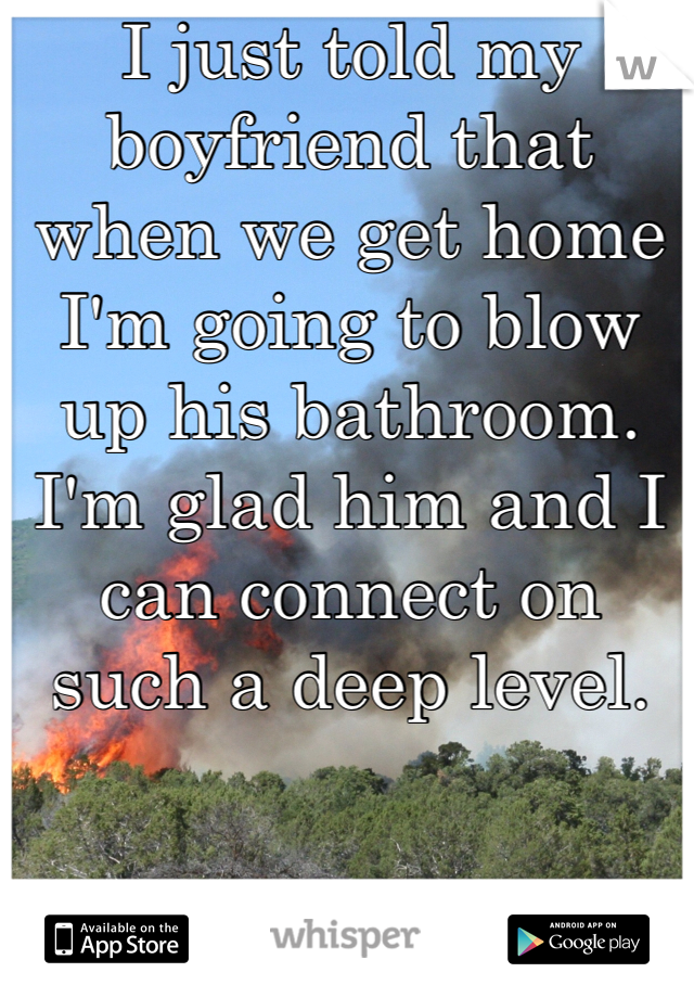 I just told my boyfriend that when we get home I'm going to blow up his bathroom. I'm glad him and I can connect on such a deep level.