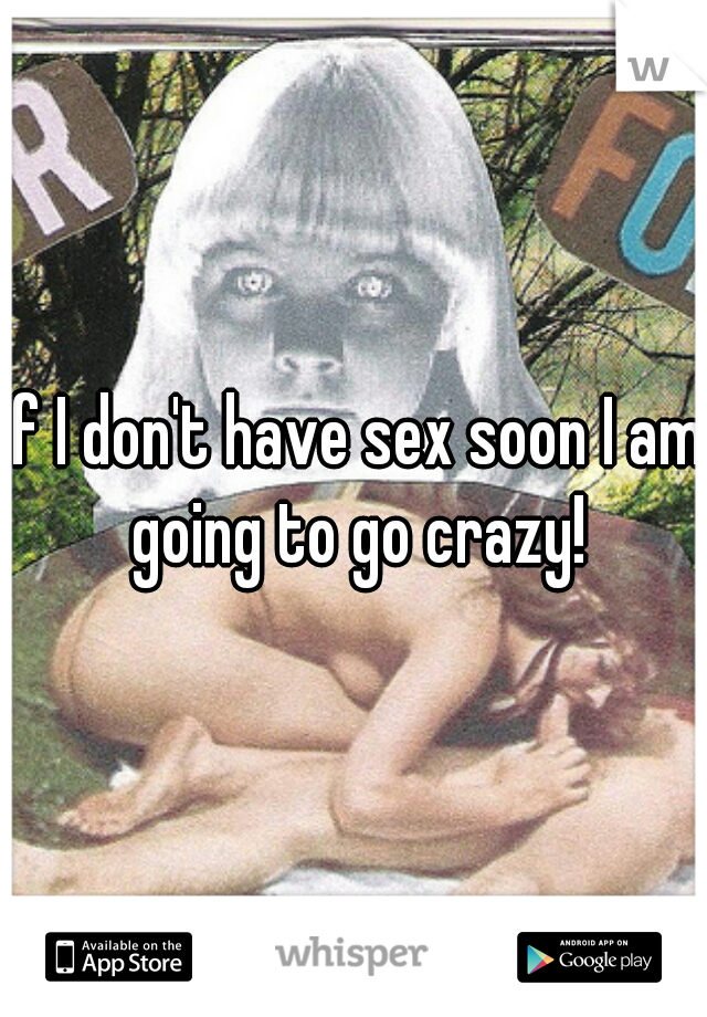 If I don't have sex soon I am going to go crazy!