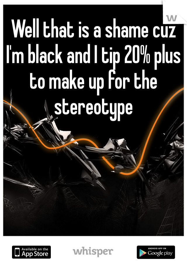 Well that is a shame cuz I'm black and I tip 20% plus to make up for the stereotype