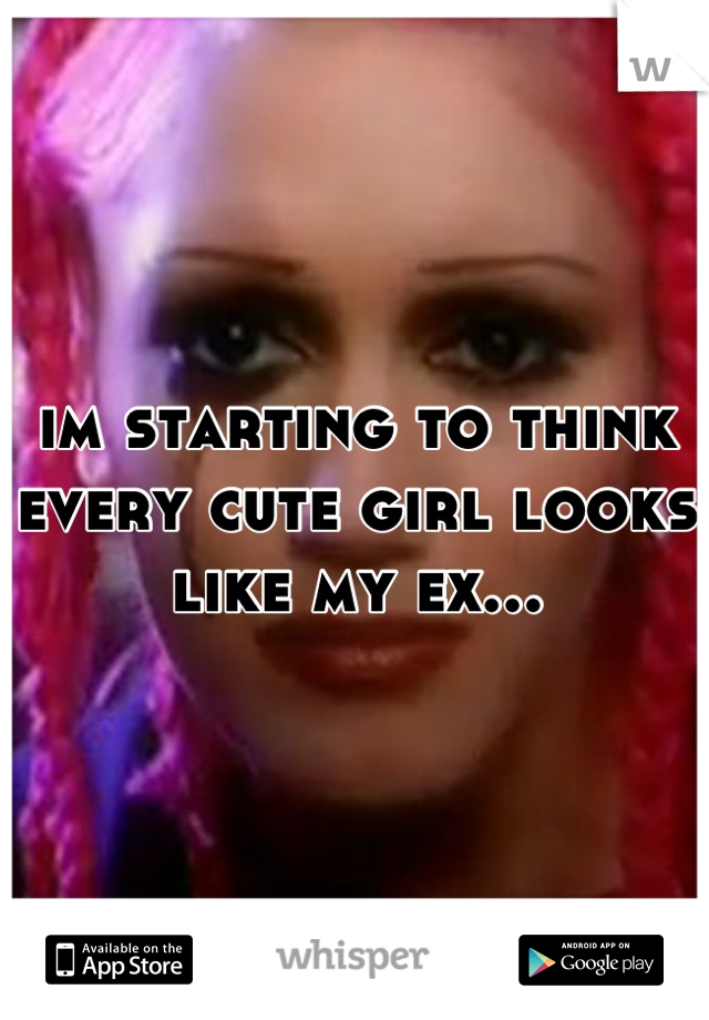 im starting to think every cute girl looks like my ex...