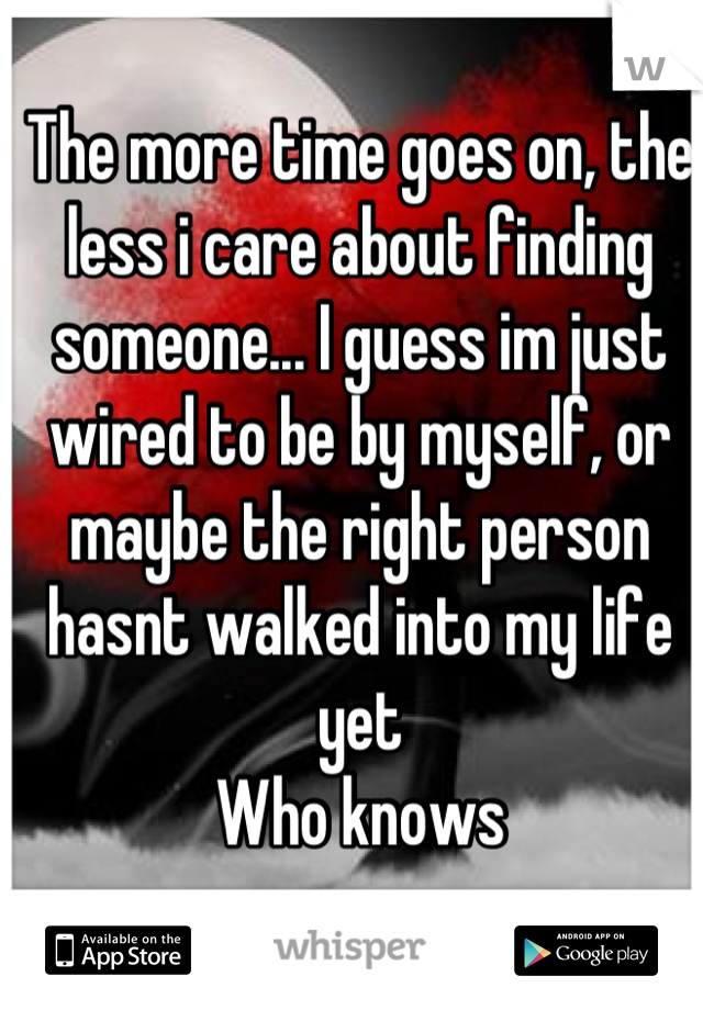 The more time goes on, the less i care about finding someone... I guess im just wired to be by myself, or maybe the right person hasnt walked into my life yet
Who knows