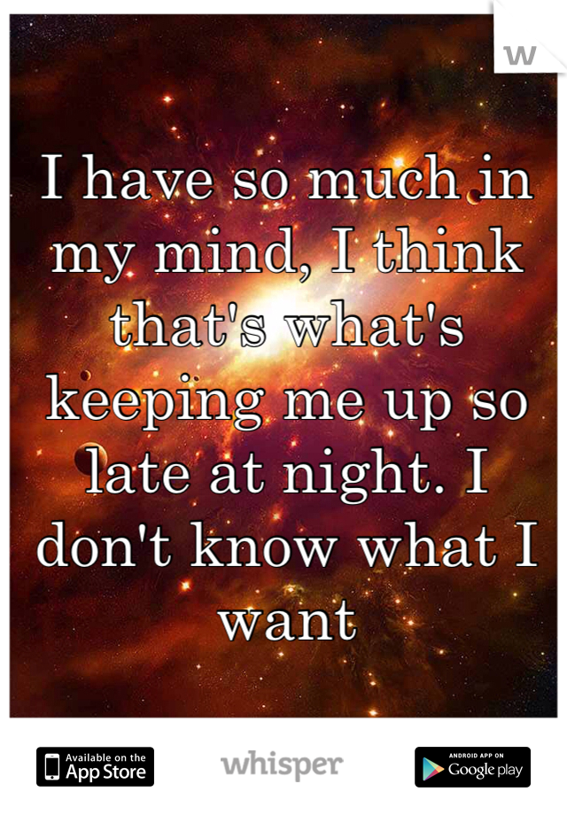 I have so much in my mind, I think that's what's keeping me up so late at night. I don't know what I want