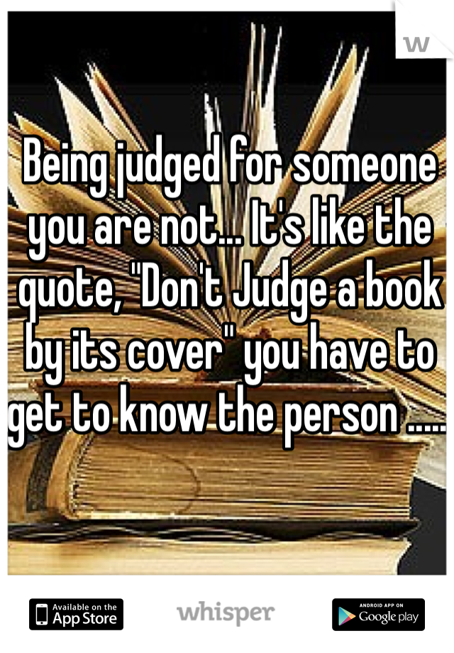 Being judged for someone you are not... It's like the quote, "Don't Judge a book by its cover" you have to get to know the person ..... 