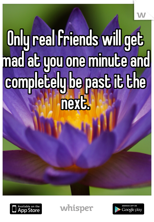 Only real friends will get mad at you one minute and completely be past it the next.
