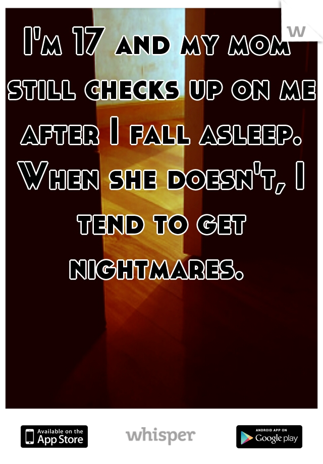 I'm 17 and my mom still checks up on me after I fall asleep. When she doesn't, I tend to get nightmares. 