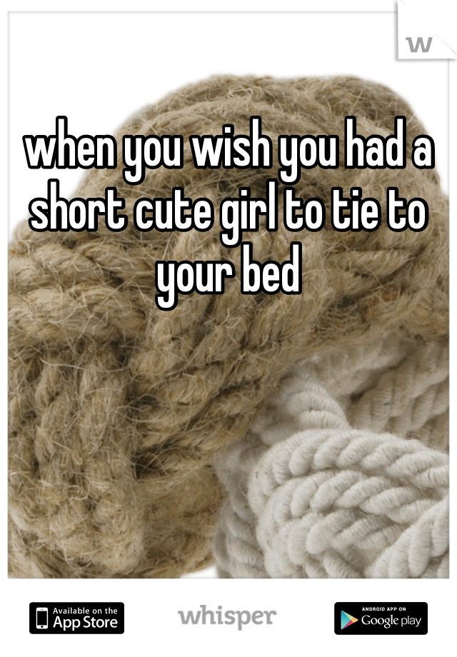 when you wish you had a short cute girl to tie to your bed