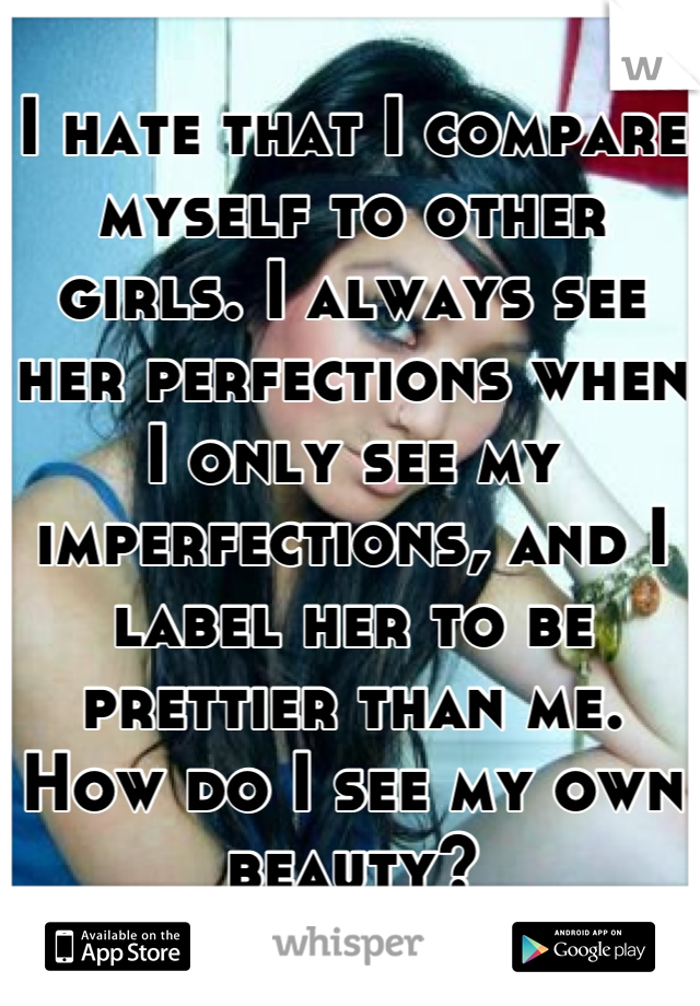 I hate that I compare myself to other girls. I always see her perfections when I only see my imperfections, and I label her to be prettier than me. How do I see my own beauty?