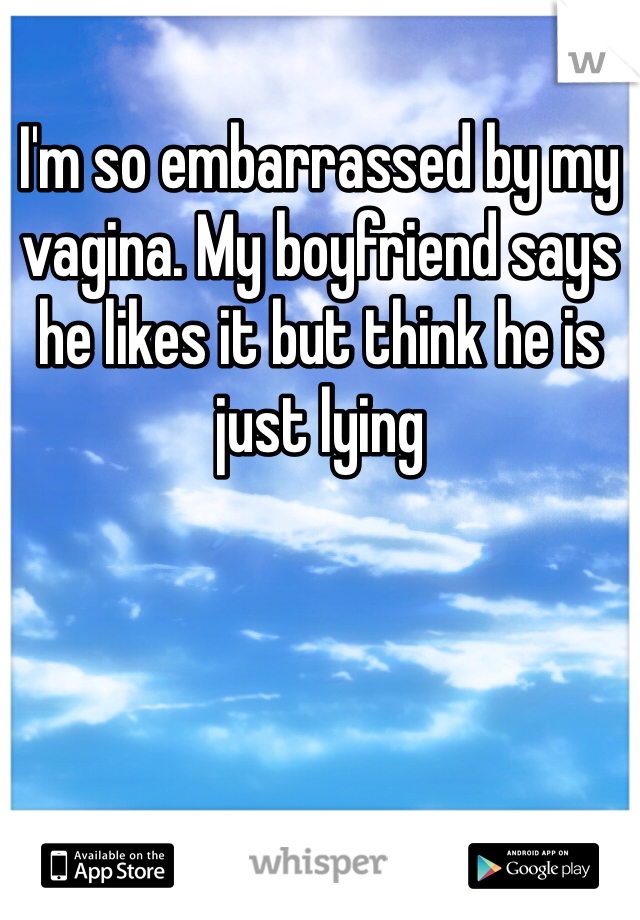 I'm so embarrassed by my vagina. My boyfriend says he likes it but think he is just lying 
