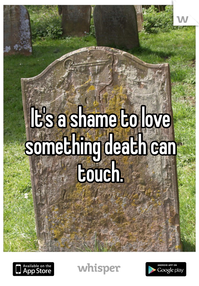 It's a shame to love something death can touch. 