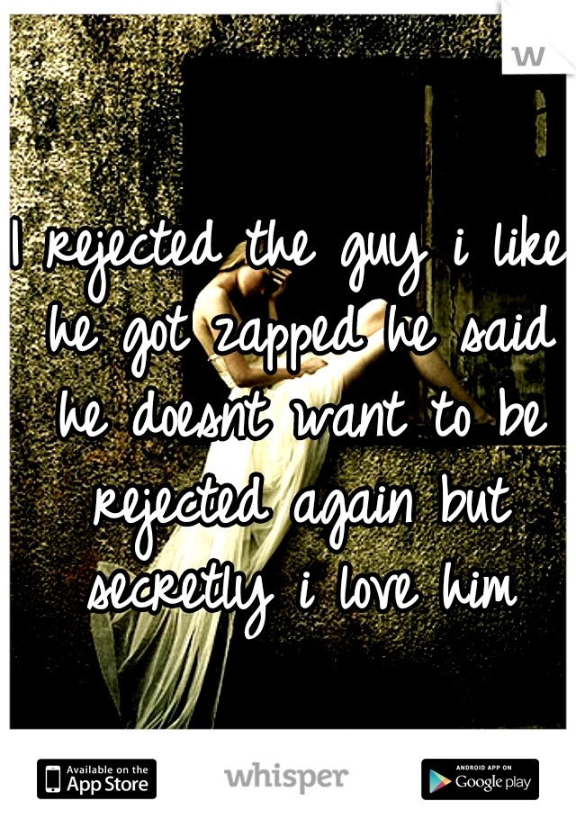 I rejected the guy i like he got zapped he said he doesnt want to be rejected again but secretly i love him