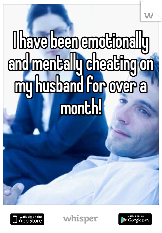 I have been emotionally and mentally cheating on my husband for over a month!