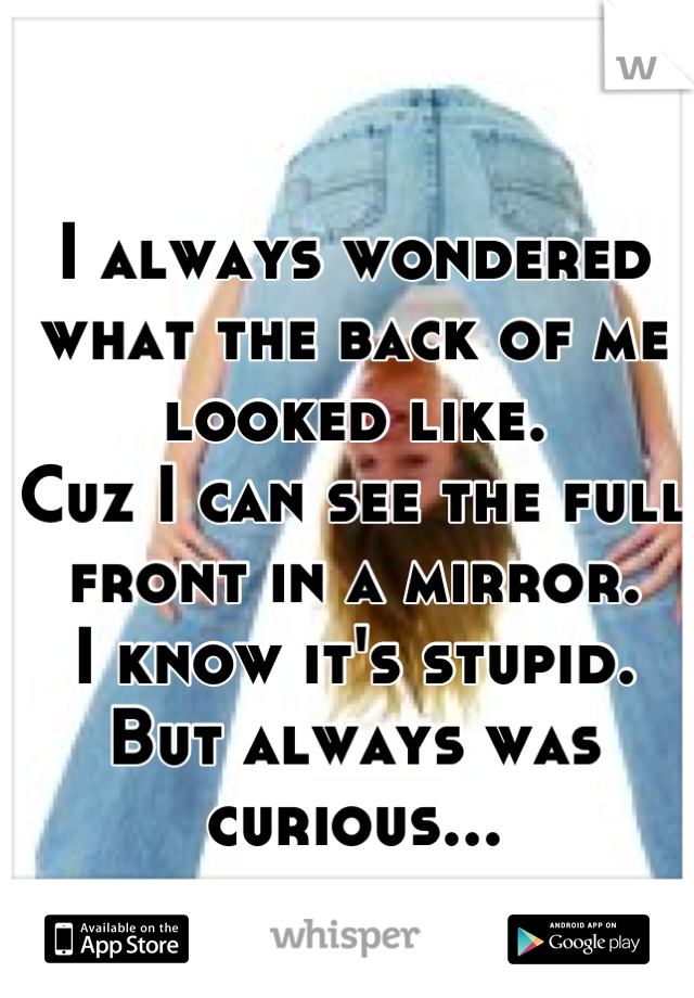 I always wondered what the back of me looked like. 
Cuz I can see the full front in a mirror. 
I know it's stupid. 
But always was curious...