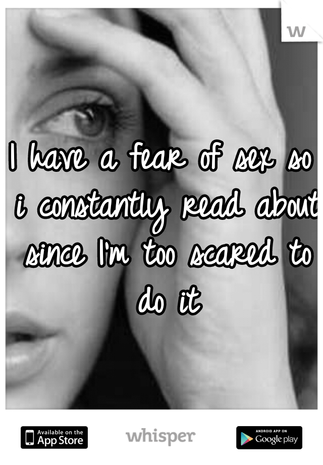 I have a fear of sex so i constantly read about since I'm too scared to do it