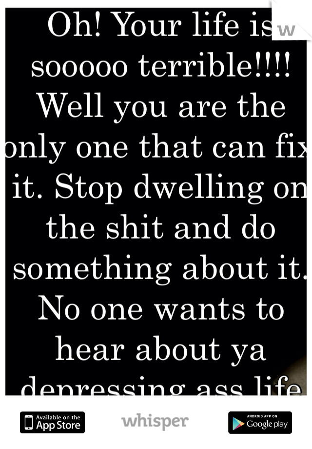 Oh! Your life is sooooo terrible!!!! Well you are the only one that can fix it. Stop dwelling on the shit and do something about it. No one wants to hear about ya depressing ass life