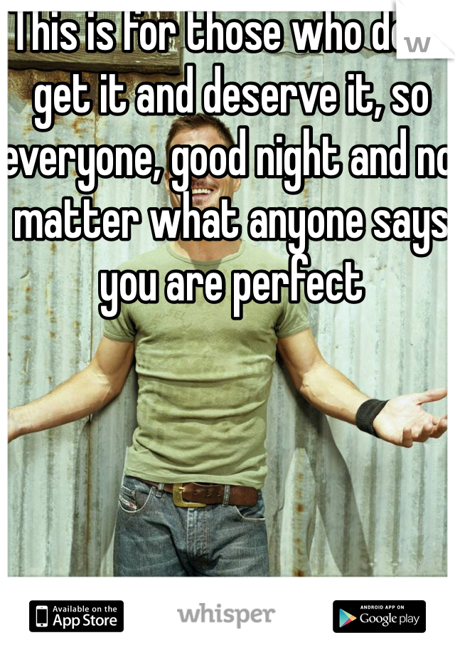 This is for those who don't get it and deserve it, so everyone, good night and no matter what anyone says you are perfect 