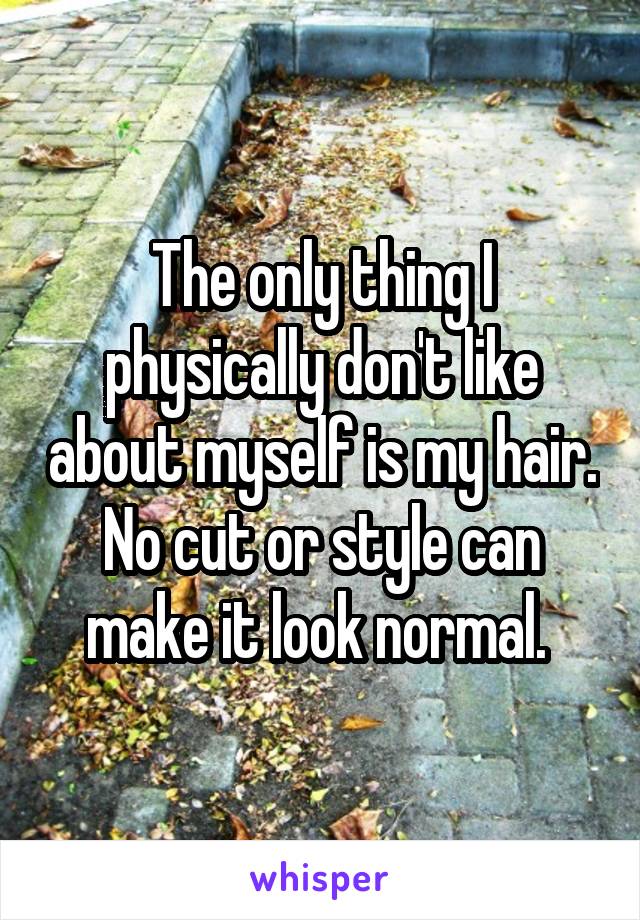 The only thing I physically don't like about myself is my hair. No cut or style can make it look normal. 