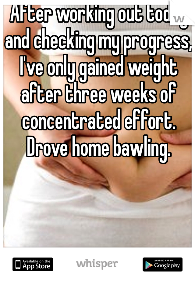 After working out today and checking my progress, I've only gained weight after three weeks of concentrated effort. Drove home bawling.