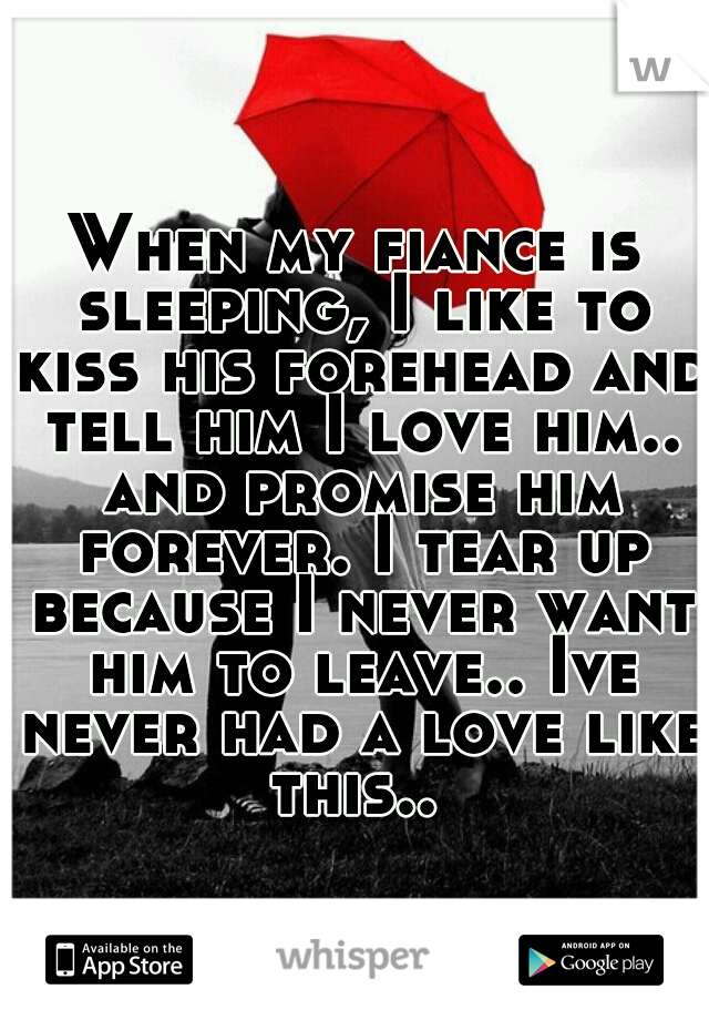 When my fiance is sleeping, I like to kiss his forehead and tell him I love him.. and promise him forever. I tear up because I never want him to leave.. Ive never had a love like this.. 