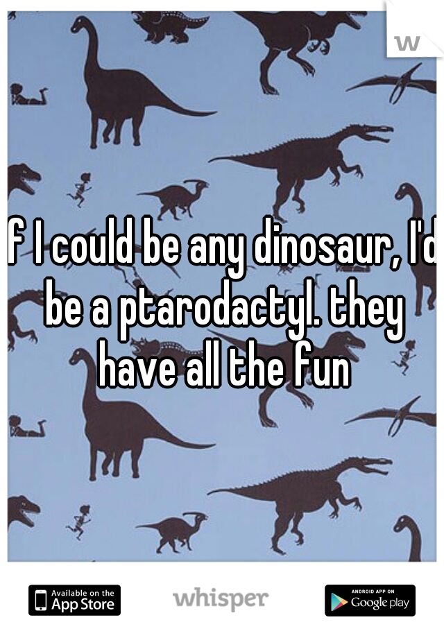 if I could be any dinosaur, I'd be a ptarodactyl. they have all the fun