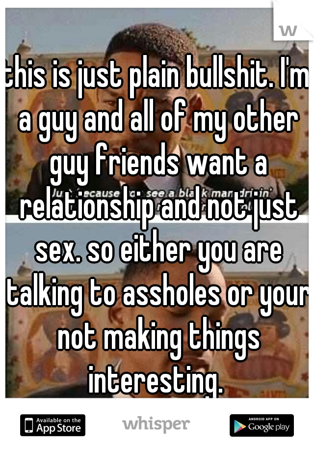 this is just plain bullshit. I'm a guy and all of my other guy friends want a relationship and not just sex. so either you are talking to assholes or your not making things interesting. 