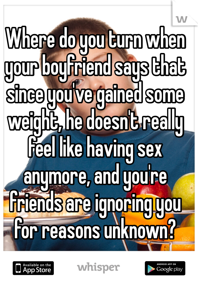 Where do you turn when your boyfriend says that since you've gained some weight, he doesn't really feel like having sex anymore, and you're friends are ignoring you for reasons unknown?