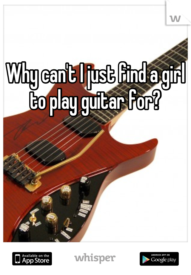 Why can't I just find a girl to play guitar for?