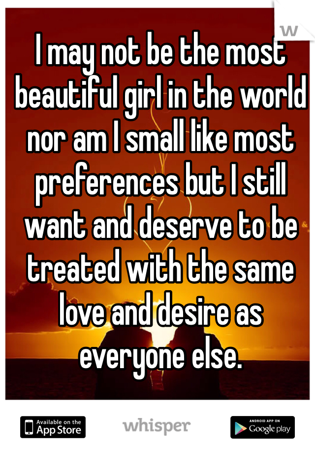 I may not be the most beautiful girl in the world nor am I small like most preferences but I still want and deserve to be treated with the same love and desire as everyone else.