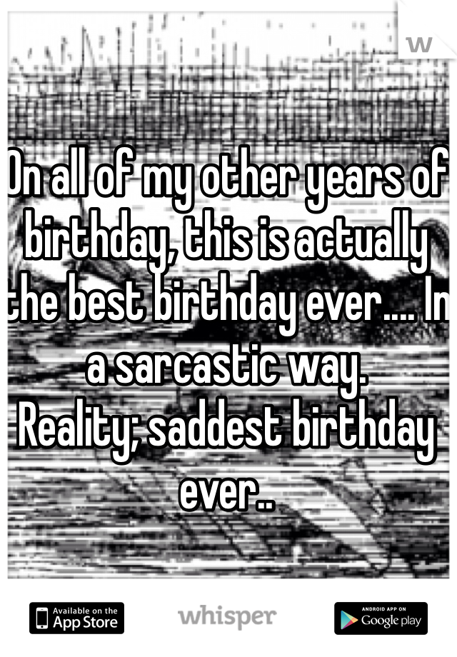 On all of my other years of birthday, this is actually the best birthday ever.... In a sarcastic way. 
Reality; saddest birthday ever..