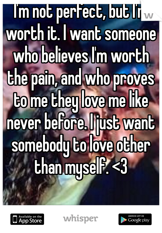 I'm not perfect, but I'm worth it. I want someone who believes I'm worth the pain, and who proves to me they love me like never before. I just want somebody to love other than myself. <3 