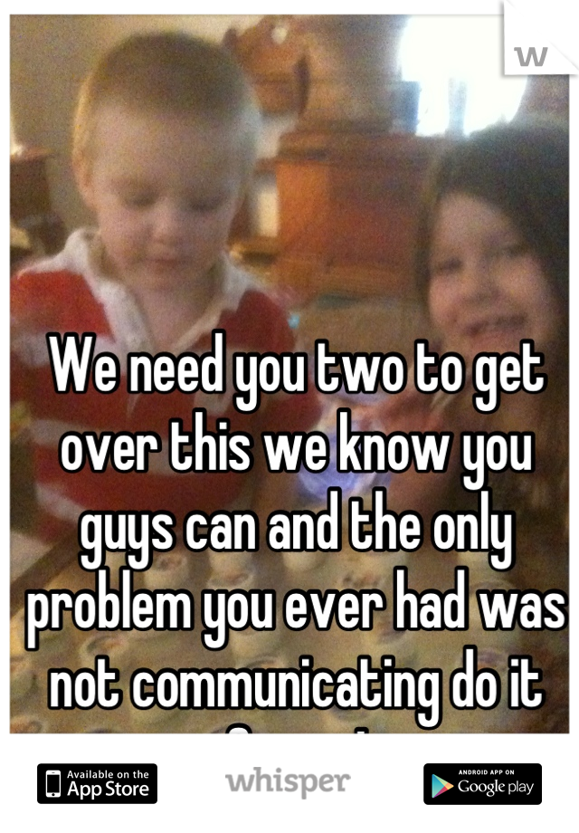 We need you two to get over this we know you guys can and the only problem you ever had was not communicating do it for us!