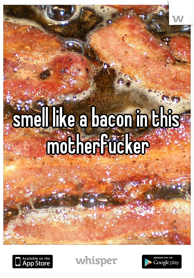 smell like a bacon in this motherfucker