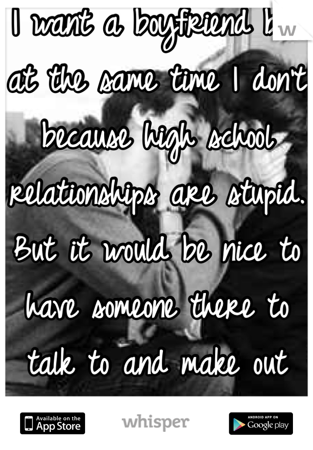 I want a boyfriend but at the same time I don't because high school relationships are stupid. But it would be nice to have someone there to talk to and make out with occasionally lol ;) 