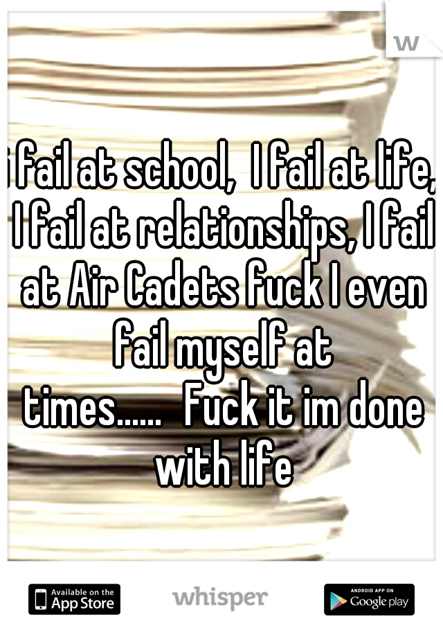 i fail at school,  I fail at life, I fail at relationships, I fail at Air Cadets fuck I even fail myself at times......
Fuck it im done with life