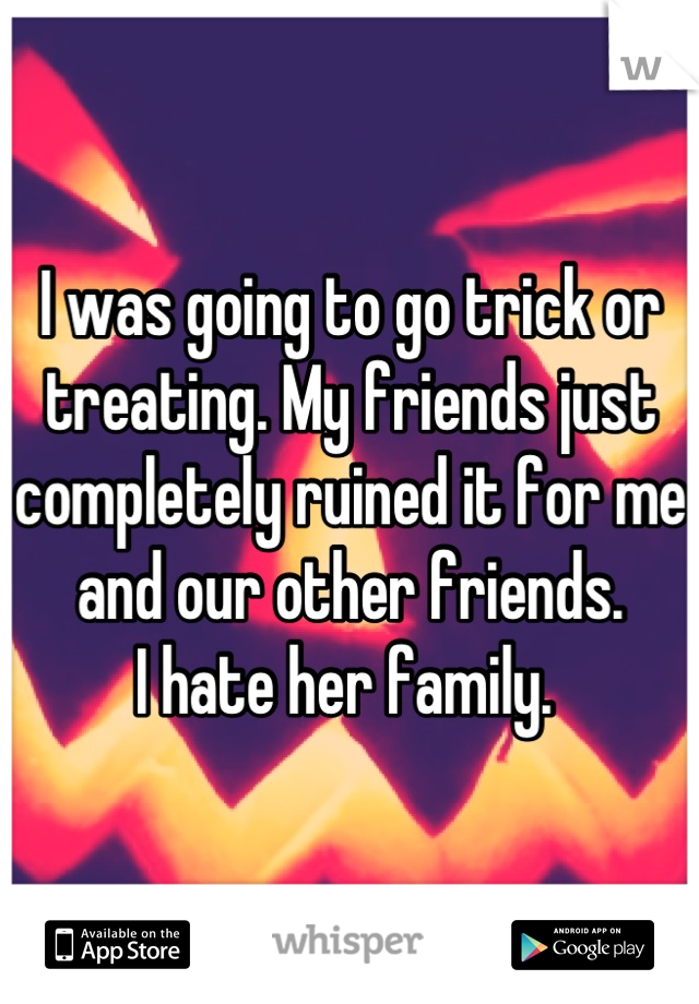 I was going to go trick or treating. My friends just completely ruined it for me and our other friends. 
I hate her family. 