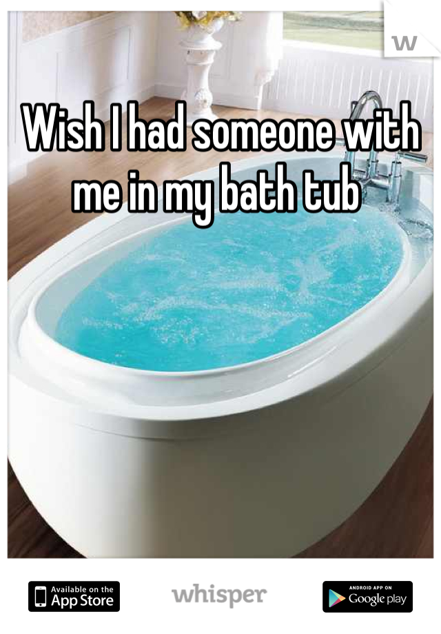 Wish I had someone with me in my bath tub 