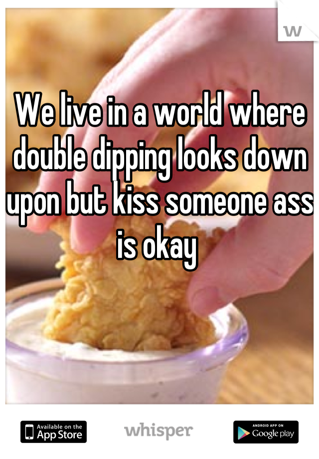 We live in a world where double dipping looks down upon but kiss someone ass is okay 