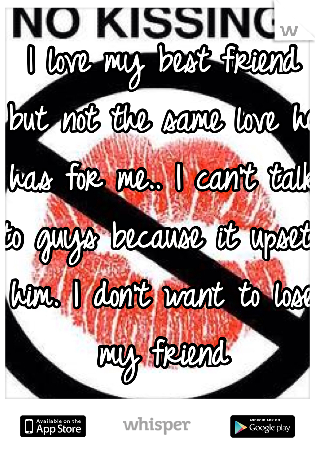 I love my best friend 
but not the same love he has for me.. I can't talk 
to guys because it upsets him. I don't want to lose my friend