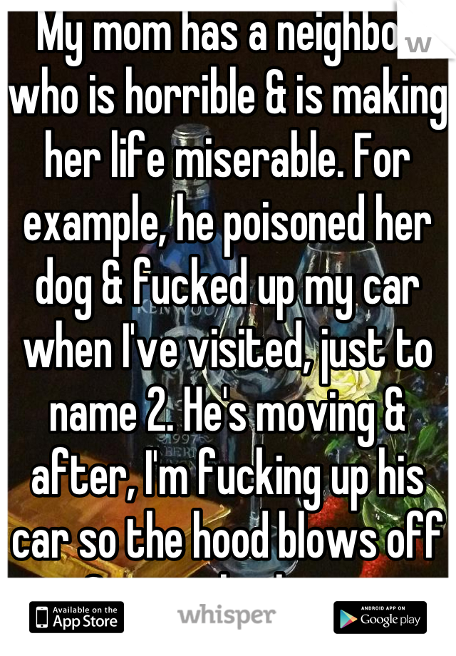 My mom has a neighbor who is horrible & is making her life miserable. For example, he poisoned her dog & fucked up my car when I've visited, just to name 2. He's moving & after, I'm fucking up his car so the hood blows off & stops his heart