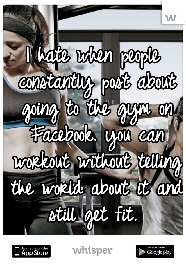 I hate when people constantly post about going to the gym on Facebook. you can workout without telling the world about it and still get fit. 