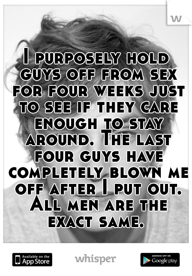 I purposely hold guys off from sex for four weeks just to see if they care enough to stay around. The last four guys have completely blown me off after I put out. All men are the exact same. 