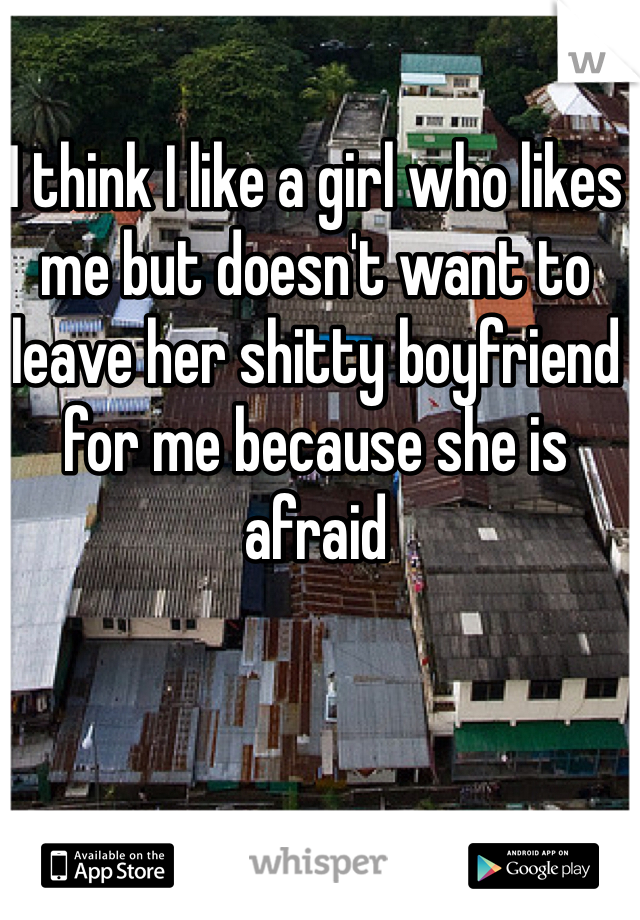 I think I like a girl who likes me but doesn't want to leave her shitty boyfriend for me because she is afraid