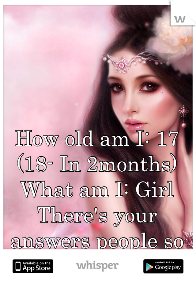 How old am I: 17 (18- In 2months)
What am I: Girl
There's your answers people so quit asking!