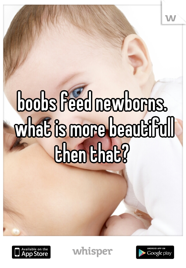 boobs feed newborns. what is more beautifull then that? 