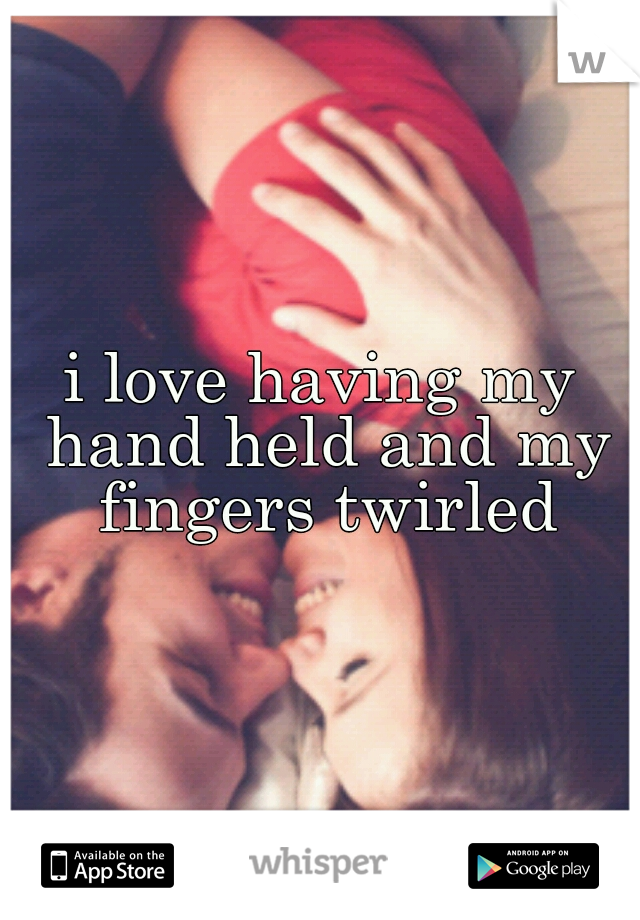 i love having my hand held and my fingers twirled