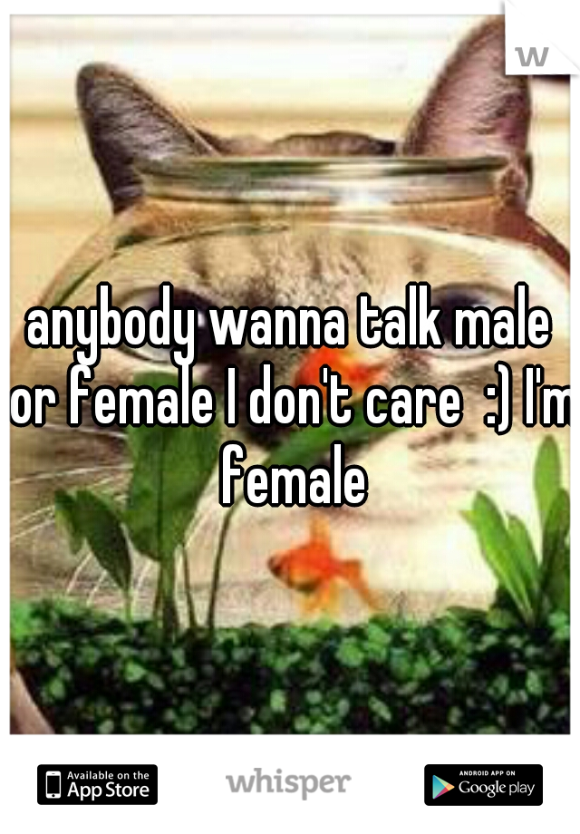 anybody wanna talk male or female I don't care  :) I'm female