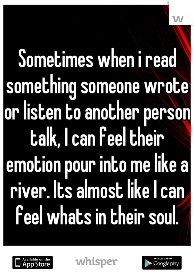 Sometimes when i read something someone wrote or listen to another person talk, I can feel their emotion pour into me like a river. Its almost like I can feel whats in their soul.