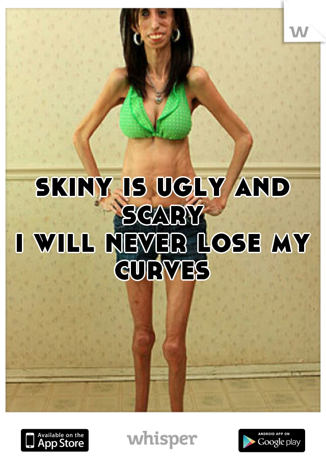 skiny is ugly and scary 
i will never lose my curves 