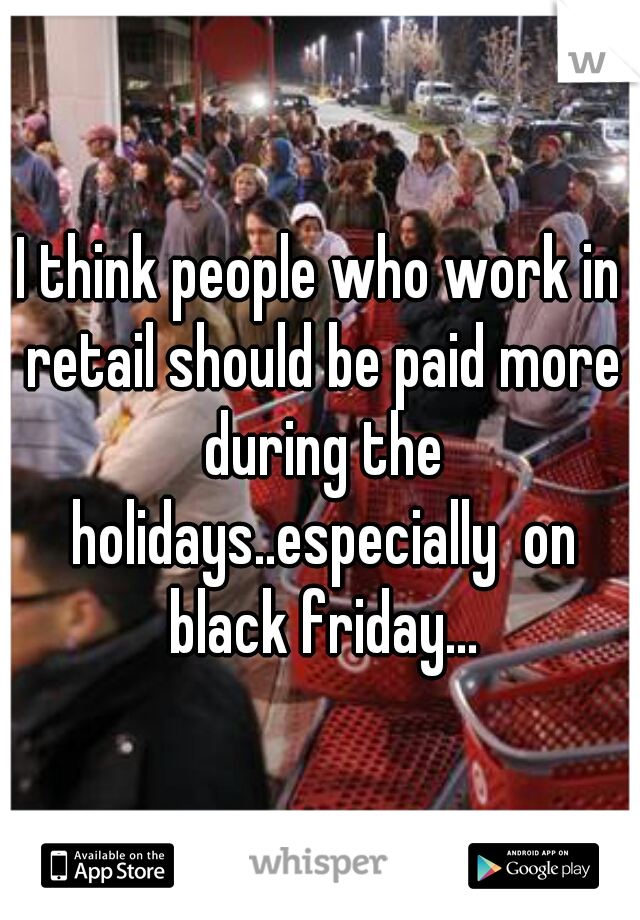 I think people who work in retail should be paid more during the holidays..especially  on black friday...