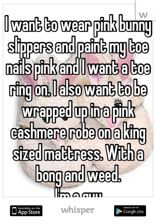 I want to wear pink bunny slippers and paint my toe nails pink and I want a toe ring on. I also want to be wrapped up in a pink cashmere robe on a king sized mattress. With a bong and weed. 
I'm a guy