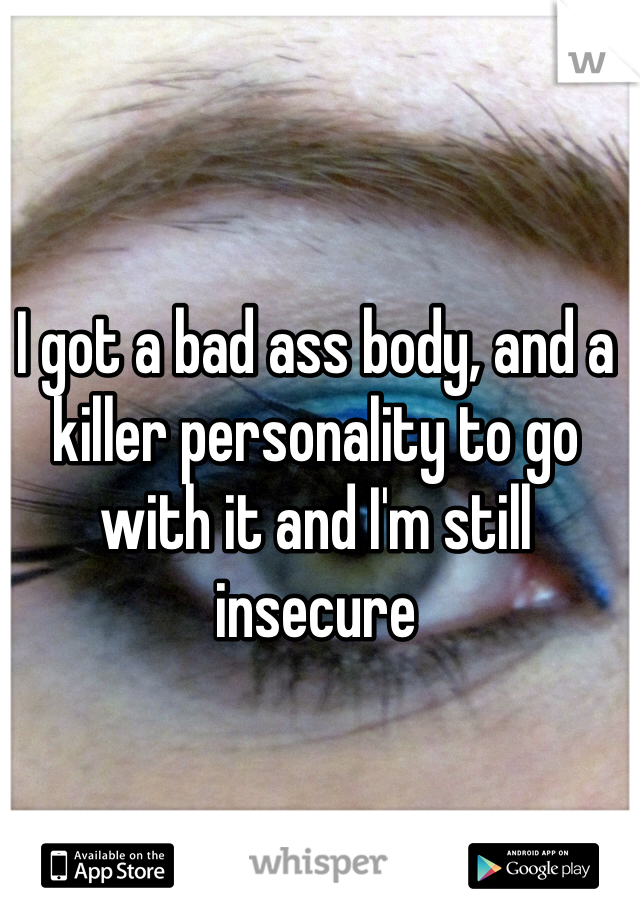 I got a bad ass body, and a killer personality to go with it and I'm still insecure 